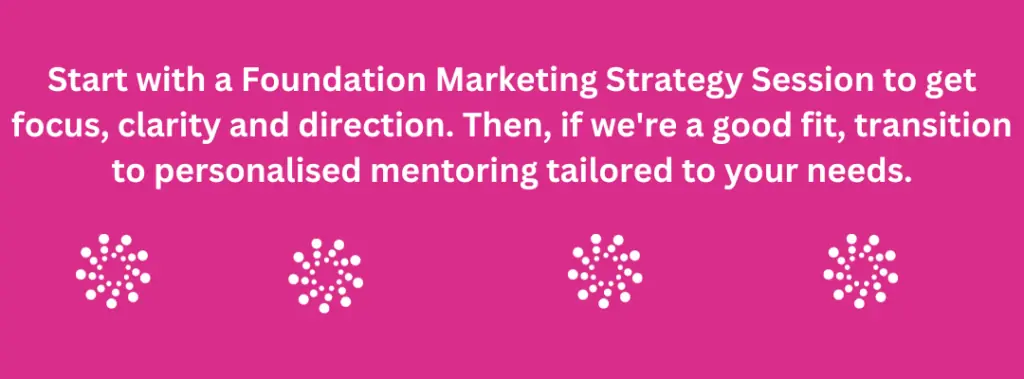 Marketing Mentor quote that says, Start with a Foundation Marketing Strategy Session to get focus, clarity and direction. Then, if we're a good fit, transition to personalised mentoring tailored to your needs.